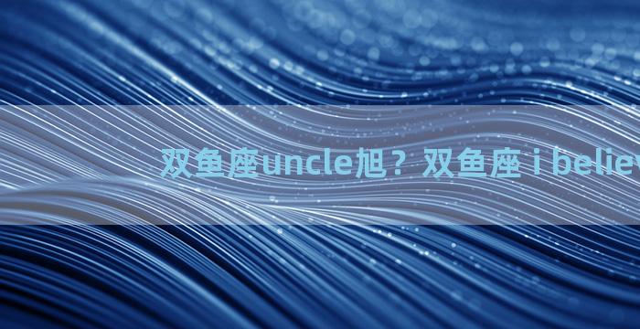 双鱼座uncle旭？双鱼座 i believe